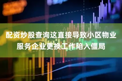 配资炒股查询这直接导致小区物业服务企业更换工作陷入僵局