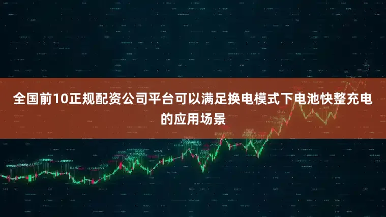 全国前10正规配资公司平台可以满足换电模式下电池快整充电的应用场景
